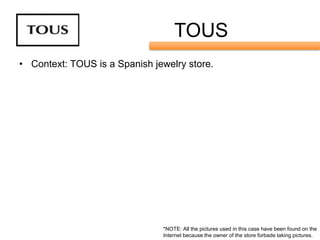 TOUS
• Context: TOUS is a Spanish jewelry store.




                               *NOTE: All the pictures used in this case have been found on the
                               Internet because the owner of the store forbade taking pictures.
 
