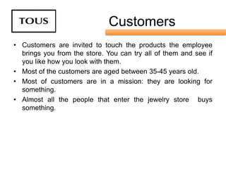 Customers
• Customers are invited to touch the products the employee
  brings you from the store. You can try all of them and see if
  you like how you look with them.
• Most of the customers are aged between 35-45 years old.
• Most of customers are in a mission: they are looking for
  something.
• Almost all the people that enter the jewelry store buys
  something.
 