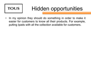 Hidden opportunities
• In my opinion they should do something in order to make it
  easier for customers to know all their products. For example,
  putting Ipads with all the collection available for customers.
 