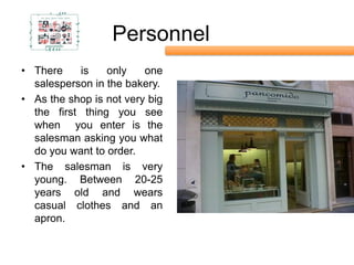 Personnel
• There    is    only    one
  salesperson in the bakery.
• As the shop is not very big
  the first thing you see
  when you enter is the
  salesman asking you what
  do you want to order.
• The salesman is very
  young. Between 20-25
  years old and wears
  casual clothes and an
  apron.
 