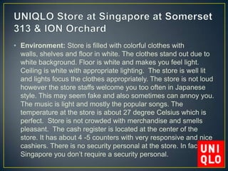 • Environment: Store is filled with colorful clothes with
  walls, shelves and floor in white. The clothes stand out due to
  white background. Floor is white and makes you feel light.
  Ceiling is white with appropriate lighting. The store is well lit
  and lights focus the clothes appropriately. The store is not loud
  however the store staffs welcome you too often in Japanese
  style. This may seem fake and also sometimes can annoy you.
  The music is light and mostly the popular songs. The
  temperature at the store is about 27 degree Celsius which is
  perfect. Store is not crowded with merchandise and smells
  pleasant. The cash register is located at the center of the
  store. It has about 4 -5 counters with very responsive and nice
  cashiers. There is no security personal at the store. In fact, in
  Singapore you don’t require a security personal.
 