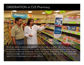 OBSERVATION at CVS Pharmacy 




Finding a store employee to get assistance or ask a question about a product can
sometimes take more time than I’d like. It requires walking around the store hoping
to spot or run into an employee. Due to the layout of the store you can’t easily see
beyond a single aisle compared to a store with a more open layout. This makes the
search for an employee much more difficult.
 