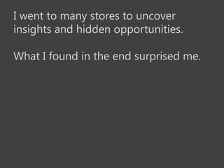 I went to many stores to uncover
insights and hidden opportunities.

What I found in the end surprised me.
 