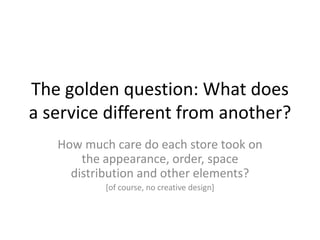 The golden question: What does
a service different from another?
   How much care do each store took on
       the appearance, order, space
     distribution and other elements?
           [of course, no creative design]
 