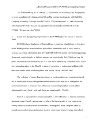 A Practical Guide to the New PCAOB Reporting Requirements


       The Sarbanes-Oxley Act of 2002 (SOX) requires that any accounting firm that prepares

or issues an audit report with respect to a U.S. public company must register with the Public

Company Accounting Oversight Board (PCAOB). Effective December 31, 2009, accounting

firms registered with the PCAOB are required to file annual and current reports with the

PCAOB. ("Bylaws and rules," 2011)


2.     Justify how the reporting requirements of the PCAOB reduce the chance of financial
fraud.

       PCAOB reduces the chances of financial fraud by requiring all audit firms to 1) to keep

the PCAOB up-to-date on a firm's basic professional information, such as name, location,

licenses, and contact information; 2) to provide the PCAOB with current information regarding a

firm's audit practice in order to facilitate analysis and inspection by the PCAOB and keep the

public informed of such information; and 3) to alert the PCAOB of any events that would require

more immediate action by the PCAOB in terms of inspections or enforcement and that might

otherwise warrant public disclosure per of SOX section 102(d), (Michael, 2005)


       The collection of current data is an attempt to confirm auditors are remaining unbiased

and at arm's length in their findings of their client's financial records and to make public the

auditors information to investors. This submission is completely based on honesty of the

submitter of forms 1,2 and 3 until such forms are investigated by PCAOB.


       Form 1 is required before an accounting firm is allowed to attest to financial statements.

An annual report, Form 2, is to provide a profile of the firm at a point in time based on its

activity related to issuers over the most recent 12-month period. Form 2 requires a firm to

provide, among other things, information about its public issuer-related practice, internal and


                                                                                                    2
 