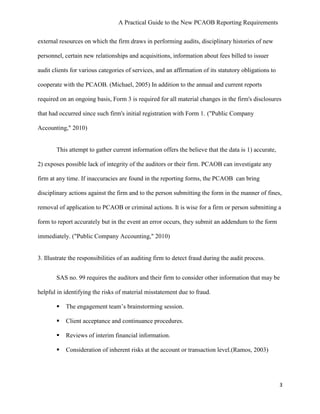A Practical Guide to the New PCAOB Reporting Requirements


external resources on which the firm draws in performing audits, disciplinary histories of new

personnel, certain new relationships and acquisitions, information about fees billed to issuer

audit clients for various categories of services, and an affirmation of its statutory obligations to

cooperate with the PCAOB. (Michael, 2005) In addition to the annual and current reports

required on an ongoing basis, Form 3 is required for all material changes in the firm's disclosures

that had occurred since such firm's initial registration with Form 1. ("Public Company

Accounting," 2010)


       This attempt to gather current information offers the believe that the data is 1) accurate,

2) exposes possible lack of integrity of the auditors or their firm. PCAOB can investigate any

firm at any time. If inaccuracies are found in the reporting forms, the PCAOB can bring

disciplinary actions against the firm and to the person submitting the form in the manner of fines,

removal of application to PCAOB or criminal actions. It is wise for a firm or person submitting a

form to report accurately but in the event an error occurs, they submit an addendum to the form

immediately. ("Public Company Accounting," 2010)


3. Illustrate the responsibilities of an auditing firm to detect fraud during the audit process.


       SAS no. 99 requires the auditors and their firm to consider other information that may be

helpful in identifying the risks of material misstatement due to fraud.

          The engagement team’s brainstorming session.

          Client acceptance and continuance procedures.

          Reviews of interim financial information.

          Consideration of inherent risks at the account or transaction level.(Ramos, 2003)




                                                                                                       3
 