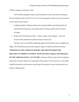 A Practical Guide to the New PCAOB Reporting Requirements


("Public Company Accounting," 2010)

       The PCAOB is designed to help investors feel better so they will continue investing in

the stock market just like the SEC Act of 1934. The main purposes of these laws can be reduced

to two common-sense notions:

      Companies publicly offering securities for investment dollars must tell the public the

       truth about their businesses, the securities they are selling, and the risks involved in

       investing.

      People who sell and trade securities – brokers, dealers, and exchanges – must treat

       investors fairly and honestly, putting investors' interests first.

       The SEC is the over PCAOB including the approval of the Board’s rules, standards, and

budget. The PCAOB.org site does offer inspection reports of auditors and firms but claims

"PORTIONS OF THE COMPLETE REPORT ARE OMITTED FROM THIS

DOCUMENT IN ORDER TO COMPLY WITH SECTIONS 104(g)(2) AND 105(b)(5)(A)

OF THE SARBANES-OXLEY ACT OF 2002" (Unknown 2010) on each of the investigation

reports that I reviewed. What is the real purpose of this agency? I do not see how it is providing

valuable information to the investors when the part of the report we need is omitted and it over

sited by a failing agency.




                                                                                                     6
 