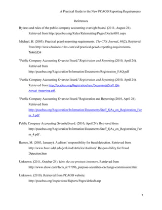 A Practical Guide to the New PCAOB Reporting Requirements


                                          References

Bylaws and rules of the public company accounting oversight board. (2011, August 24).
       Retrieved from http://pcaobus.org/Rules/Rulemaking/Pages/Docket001.aspx

Michael, H. (2005). Practical pcaob reporting requirements. The CPA Journal, 80(2), Retrieved
       from http://news-business.vlex.com/vid/practical-pcaob-reporting-requirements-
       76860554

"Public Company Accounting Oversite Board."Registration and Reporting.(2010, April 24).
       Retrieved from
       http://pcaobus.org/Registration/Information/Documents/Registration_FAQ.pdf

"Public Company Accounting Oversite Board."Registration and Reporting.(2010, April 24).
       Retrieved from http://pcaobus.org/Registration/rasr/Documents/Staff_QA-
       Annual_Reporting.pdf.

"Public Company Accounting Oversite Board."Registration and Reporting.(2010, April 24).
       Retrieved from
       http://pcaobus.org/Registration/Information/Documents/Staff_QAs_on_Registration_For
       m_3.pdf.

Public Company Accounting OversiteBoard. (2010, April 24). Retrieved from
       http://pcaobus.org/Registration/Information/Documents/Staff_QAs_on_Registration_For
       m_4.pdf .

Ramos, M. (2003, January). Auditors’ responsibility for fraud detection. Retrieved from
       http://www.buec.udel.edu/jenkinsd/Articles/Auditors’ Responsibility for Fraud
       Detection.htm

Unknown. (2011, October 24). How the sec protects investors. Retrieved from
       http://www.ehow.com/facts_6777096_purpose-securities-exchange-commission.html

Unknown. (2010). Retrieved from PCAOB website:
       http://pcaobus.org/Inspections/Reports/Pages/default.asp



                                                                                                7
 