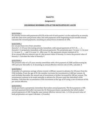 Math2701

                                            Assignment 2

                DUE MONDAY NOVEMBER 19TH AT THE MATH OFFICE BY 3:30 PM



QUESTION 1
An annuity certain with payments of £150 at the end of each quarter is to be replaced by an annuity
with the same term and present value, but with payments at the beginning of each month instead.
Calculate the revised payments, assuming an annual force of interest of 10%.

QUESTION 2
Joe can purchase one of two annuities:
Annuity 1: A 10-year decreasing annuity-immediate, with annual payments of 10, 9, 8, . . . , 1 .
Annuity 2: A perpetuity-immediate with annual payments. The perpetuity pays 1 in year 1, 2 in year
2, 3 in year 3, . . . , and 11 in year 11 . After year 11, the payments remain constant at 11.
At an annual effective interest rate of i, the present value of Annuity 2 is twice the present value of
Annuity 1. Calculate the value of Annuity 1.

QUESTION 3
The present value of a 25-year annuity-immediate with a first payment of 2500 and decreasing by
100 each year thereafter is X. Assuming an annual effective interest rate of 10%, calculate X.

QUESTION 4
A member of a pensions savings scheme invests 1,200 per annum in advance, for 20 years from his
25th birthday. From the age of 45, the member increases his investment to 2,400 per annum. At
each birthday thereafter the annual rate of investment is further increased by 100 per annum. The
investments continue to be made annually in advance for 20 years until the individual’s 65th
birthday. Calculate the accumulation of the investment at the age of 65 using a rate of interest of 6%
per annum effective.

QUESTION 5
Sandy purchases a perpetuity-immediate that makes annual payments. The first payment is 100,
and each payment thereafter increases by 10. Danny purchases a perpetuity-due which makes
annual payments of 180. Using the same annual effective interest rate, i > 0, the present value of
both perpetuities are equal. Calculate i. (4 marks)
 