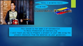 Hello, I am Warton Osorio

                            I am from




           This lesson is for week 2 of Introduction
              To Music Production at Coursera.org
I will Teach you how to Prepare a project in your DAW using the
    project checklist from the material as your guidelines.
 