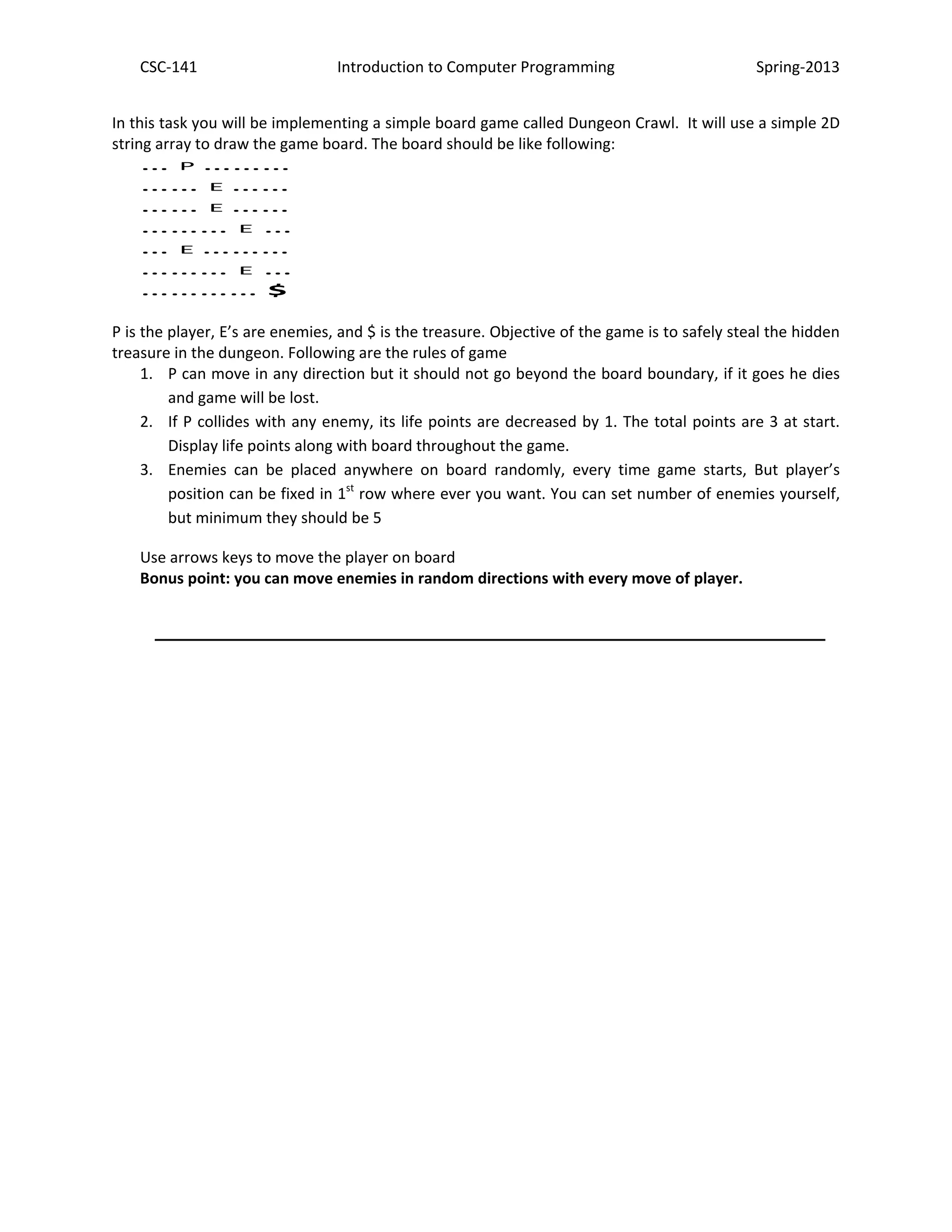 CSC-141 Introduction to Computer Programming Spring-2013
In this task you will be implementing a simple board game called Dungeon Crawl. It will use a simple 2D
string array to draw the game board. The board should be like following:
… P ………
…… E ……
…… E ……
……… E …
… E ………
……… E …
………… $
P is the player, E’s are enemies, and $ is the treasure. Objective of the game is to safely steal the hidden
treasure in the dungeon. Following are the rules of game
1. P can move in any direction but it should not go beyond the board boundary, if it goes he dies
and game will be lost.
2. If P collides with any enemy, its life points are decreased by 1. The total points are 3 at start.
Display life points along with board throughout the game.
3. Enemies can be placed anywhere on board randomly, every time game starts, But player’s
position can be fixed in 1st
row where ever you want. You can set number of enemies yourself,
but minimum they should be 5
Use arrows keys to move the player on board
Bonus point: you can move enemies in random directions with every move of player.
___________________________________________
 