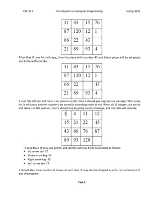 CSC-141 Introduction to Computer Programming Spring-2013
After that if user hits left key, then the piece with number 43 and blank piece will be swapped
and table will look like:
If user hits left key and there is no column on left, then it should give appropriate message. With every
hit, it will check whether numbers are sorted in ascending order or not. When all 15 integers are sorted
and blank is at last position, then it should stop by giving success message, and this table will look like:
To keep track of keys, use getch() and identify each key by its ASCII codes as follows:
 Up arrow key: 72
 Down arrow key: 80
 Right arrow key: 75
 Left arrow key: 77
It should also show number of moves at each step. It may also be stopped by press ‘q’ somewhere to
quit the program.
Task 2
 