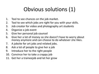 Obvious solutions (1)
1. Tool to see chances on the job market.
2. Tool to see which jobs are right for you with your skills.
3. Job creator for video and photography art students
4. Organize a job event
5. Give her personal job counsel
6. Give her a lot of money so she doesn’t have to worry about
money anymore and can choose to do whatever she likes.
7. A jobsite for art jobs and related jobs.
8. Ask a lot of people to give her a job
9. Introduce her to the right people
10. Convince her to take a crappy job
11. Get her a traineejob and let her grow
 