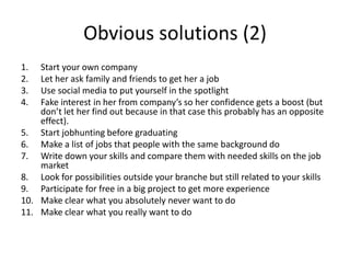 Obvious solutions (2)
1. Start your own company
2. Let her ask family and friends to get her a job
3. Use social media to put yourself in the spotlight
4. Fake interest in her from company’s so her confidence gets a boost (but
don’t let her find out because in that case this probably has an opposite
effect).
5. Start jobhunting before graduating
6. Make a list of jobs that people with the same background do
7. Write down your skills and compare them with needed skills on the job
market
8. Look for possibilities outside your branche but still related to your skills
9. Participate for free in a big project to get more experience
10. Make clear what you absolutely never want to do
11. Make clear what you really want to do
 