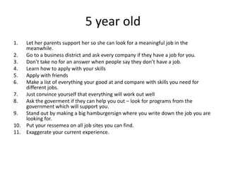5 year old
1. Let her parents support her so she can look for a meaningful job in the
meanwhile.
2. Go to a business district and ask every company if they have a job for you.
3. Don’t take no for an answer when people say they don’t have a job.
4. Learn how to apply with your skills
5. Apply with friends
6. Make a list of everything your good at and compare with skills you need for
different jobs.
7. Just convince yourself that everything will work out well
8. Ask the goverment if they can help you out – look for programs from the
government which will support you.
9. Stand out by making a big hamburgersign where you write down the job you are
looking for.
10. Put your ressemea on all job sites you can find.
11. Exaggerate your current experience.
 