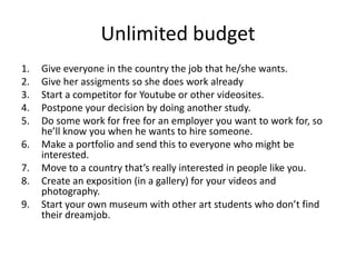 Unlimited budget
1. Give everyone in the country the job that he/she wants.
2. Give her assigments so she does work already
3. Start a competitor for Youtube or other videosites.
4. Postpone your decision by doing another study.
5. Do some work for free for an employer you want to work for, so
he’ll know you when he wants to hire someone.
6. Make a portfolio and send this to everyone who might be
interested.
7. Move to a country that’s really interested in people like you.
8. Create an exposition (in a gallery) for your videos and
photography.
9. Start your own museum with other art students who don’t find
their dreamjob.
 