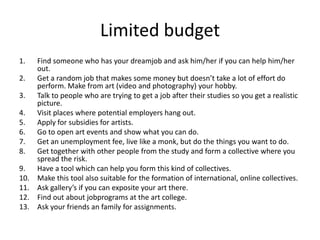 Limited budget
1. Find someone who has your dreamjob and ask him/her if you can help him/her
out.
2. Get a random job that makes some money but doesn’t take a lot of effort do
perform. Make from art (video and photography) your hobby.
3. Talk to people who are trying to get a job after their studies so you get a realistic
picture.
4. Visit places where potential employers hang out.
5. Apply for subsidies for artists.
6. Go to open art events and show what you can do.
7. Get an unemployment fee, live like a monk, but do the things you want to do.
8. Get together with other people from the study and form a collective where you
spread the risk.
9. Have a tool which can help you form this kind of collectives.
10. Make this tool also suitable for the formation of international, online collectives.
11. Ask gallery’s if you can exposite your art there.
12. Find out about jobprograms at the art college.
13. Ask your friends an family for assignments.
 