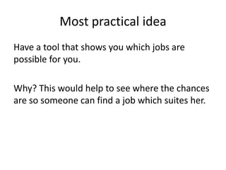 Most practical idea
Have a tool that shows you which jobs are
possible for you.
Why? This would help to see where the chances
are so someone can find a job which suites her.
 