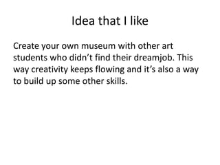 Idea that I like
Create your own museum with other art
students who didn’t find their dreamjob. This
way creativity keeps flowing and it’s also a way
to build up some other skills.
 
