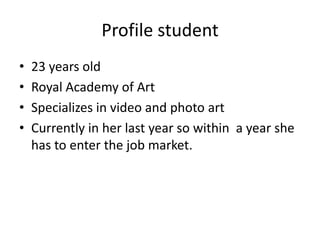 Profile student
• 23 years old
• Royal Academy of Art
• Specializes in video and photo art
• Currently in her last year so within a year she
has to enter the job market.
 