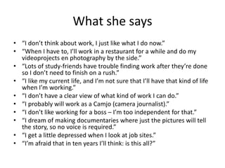 What she says
• “I don’t think about work, I just like what I do now.”
• “When I have to, I’ll work in a restaurant for a while and do my
videoprojects en photography by the side.”
• “Lots of study-friends have trouble finding work after they’re done
so I don’t need to finish on a rush.”
• “I like my current life, and I’m not sure that I’ll have that kind of life
when I’m working.”
• “I don’t have a clear view of what kind of work I can do.”
• “I probably will work as a Camjo (camera journalist).”
• “I don’t like working for a boss – I’m too independent for that.”
• “I dream of making documentaries where just the pictures will tell
the story, so no voice is required.”
• “I get a little depressed when I look at job sites.”
• “I’m afraid that in ten years I’ll think: is this all?”
 