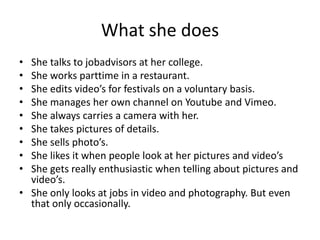 What she does
• She talks to jobadvisors at her college.
• She works parttime in a restaurant.
• She edits video’s for festivals on a voluntary basis.
• She manages her own channel on Youtube and Vimeo.
• She always carries a camera with her.
• She takes pictures of details.
• She sells photo’s.
• She likes it when people look at her pictures and video’s
• She gets really enthusiastic when telling about pictures and
video’s.
• She only looks at jobs in video and photography. But even
that only occasionally.
 