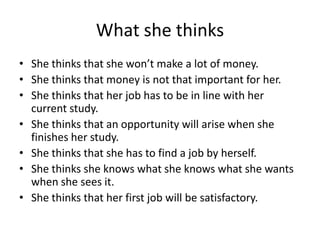 What she thinks
• She thinks that she won’t make a lot of money.
• She thinks that money is not that important for her.
• She thinks that her job has to be in line with her
current study.
• She thinks that an opportunity will arise when she
finishes her study.
• She thinks that she has to find a job by herself.
• She thinks she knows what she knows what she wants
when she sees it.
• She thinks that her first job will be satisfactory.
 
