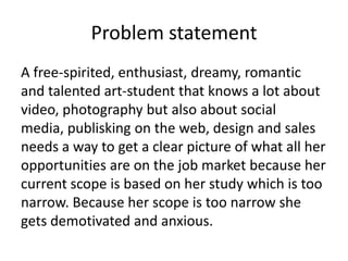 Problem statement
A free-spirited, enthusiast, dreamy, romantic
and talented art-student that knows a lot about
video, photography but also about social
media, publisking on the web, design and sales
needs a way to get a clear picture of what all her
opportunities are on the job market because her
current scope is based on her study which is too
narrow. Because her scope is too narrow she
gets demotivated and anxious.
 