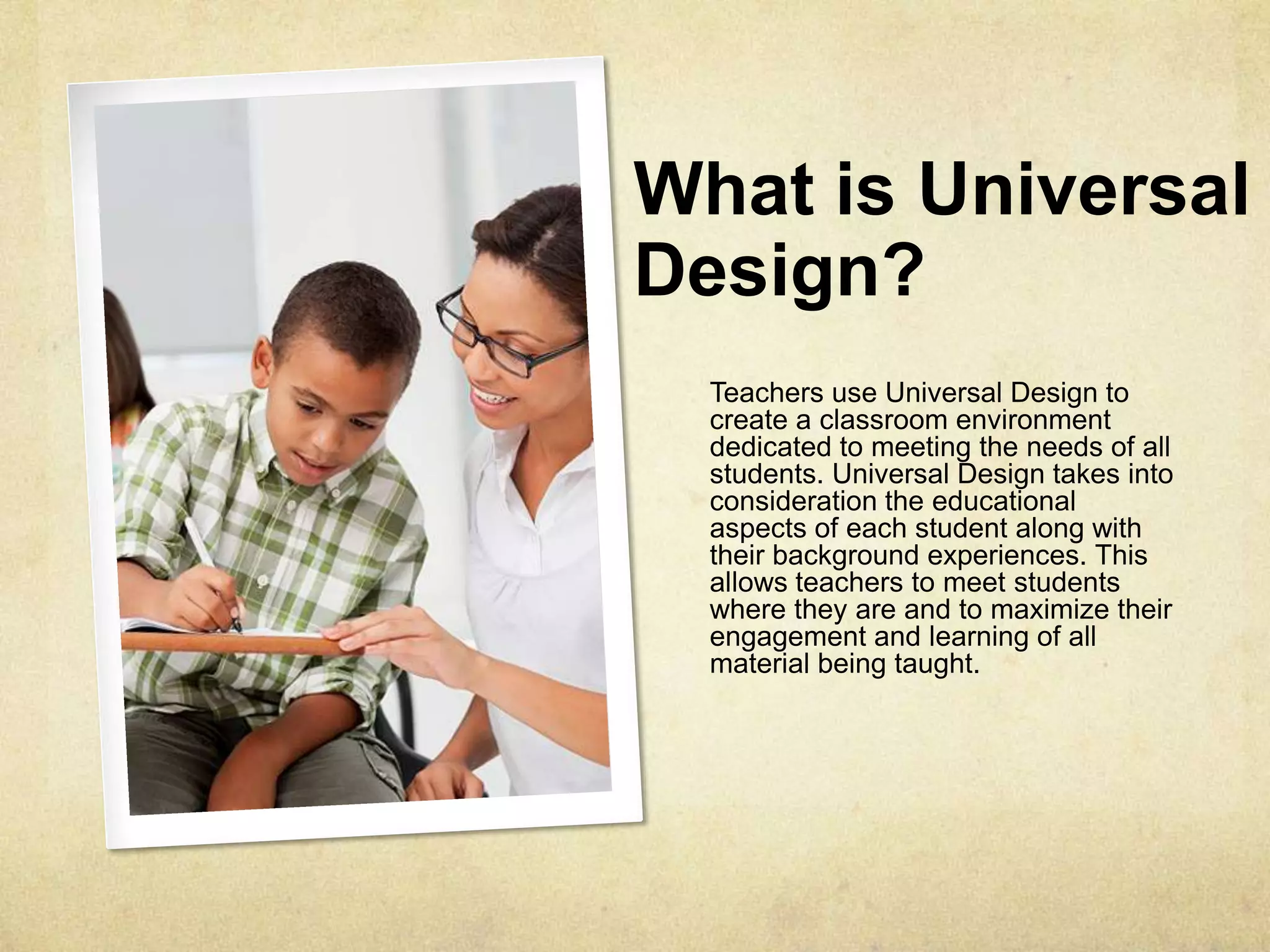 What is Universal
Design?
Teachers use Universal Design to
create a classroom environment
dedicated to meeting the needs of all
students. Universal Design takes into
consideration the educational
aspects of each student along with
their background experiences. This
allows teachers to meet students
where they are and to maximize their
engagement and learning of all
material being taught.
 