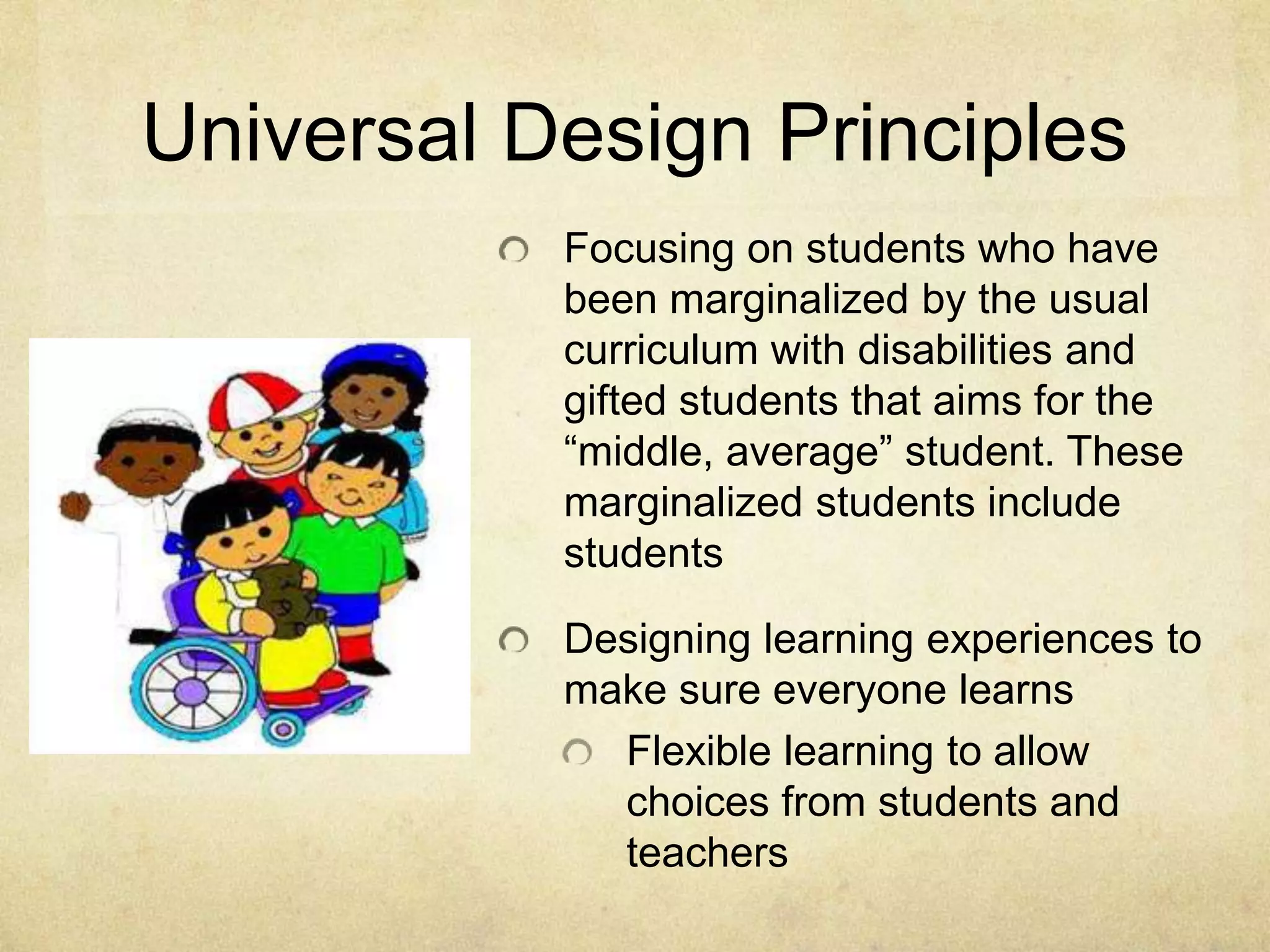 Universal Design Principles
Focusing on students who have
been marginalized by the usual
curriculum with disabilities and
gifted students that aims for the
“middle, average” student. These
marginalized students include
students
Designing learning experiences to
make sure everyone learns
Flexible learning to allow
choices from students and
teachers
 