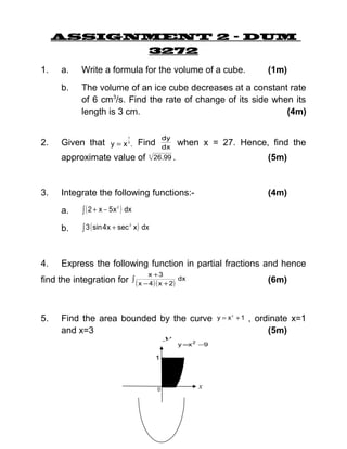 ASSIGNMENT 2 – DUM
3272
1.

Write a formula for the volume of a cube.

b.

2.

a.

The volume of an ice cube decreases at a constant rate
of 6 cm3/s. Find the rate of change of its side when its
length is 3 cm.
(4m)

approximate value of

3.

3

26.99 .

(5m)

(4m)

∫ ( 2 + x − 5 x ) dx

b.

∫ 3 ( sin 4 x + sec x ) dx

2

2

Express the following function in partial fractions and hence
x +3

find the integration for ∫ ( x − 4 ) ( x + 2)

5.

when x = 27. Hence, find the

Integrate the following functions:a.

4.

dy
dx

1
3

Given that y = x . Find

(1m)

(6m)

dx

Find the area bounded by the curve
and x=3
y

y =x 2 −9

1

0

x

y = x2 + 1

, ordinate x=1
(5m)

 