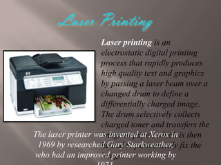 Laser printing is an
electrostatic digital printing
process that rapidly produces
high quality text and graphics
by passing a laser beam over a
changed drum to define a
differentially charged image.
The drum selectively collects
charged toner and transfers the
The laser printer was invented at Xerox in is then
image to paper, which
1969 by researched Gary to permanently fix the
heated Starkweather,
who had an improved printer working by
image.

 
