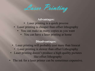 Advantages:
• Laser printing is a quick process
• Laser printing is cheaper than offset lithography
• You can make as many copies as you want
• You can have a laser printing at home
Disadvantages:
• Laser printing will probably cost more than linocut
• Laser printing is slower than offset Lithography
• Laser printing doesn’t produce a high quality pictures
like offset lithography
• The ink for a laser printer can be sometimes expensive.

 