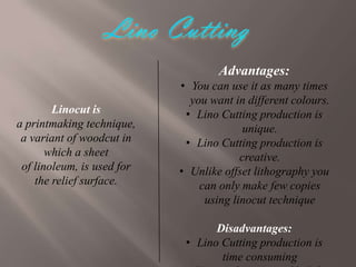 Advantages:
Linocut is
a printmaking technique,
a variant of woodcut in
which a sheet
of linoleum, is used for
the relief surface.

• You can use it as many times
you want in different colours.
• Lino Cutting production is
unique.
• Lino Cutting production is
creative.
• Unlike offset lithography you
can only make few copies
using linocut technique
Disadvantages:
• Lino Cutting production is
time consuming

 