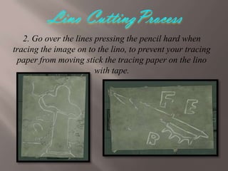 2. Go over the lines pressing the pencil hard when
tracing the image on to the lino, to prevent your tracing
paper from moving stick the tracing paper on the lino
with tape.

 