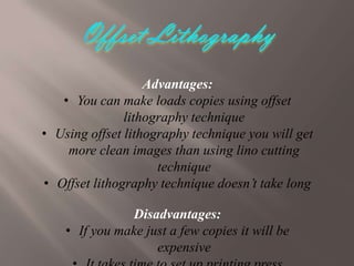 Advantages:
• You can make loads copies using offset
lithography technique
• Using offset lithography technique you will get
more clean images than using lino cutting
technique
• Offset lithography technique doesn’t take long
Disadvantages:
• If you make just a few copies it will be
expensive

 