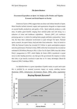 MA Sports Management                                                                                   Philip Barnes


                                                                The Sports Business


                 Government Expenditure on Sport: An Analysis of the Positive and Negative
                                                     Economic and Social Impacts on Society.


                                    Gratton & Taylor (1996) suggest there are direct and indirect benefits of sport.
Direct benefits include economic impact and regeneration alongside an improvement
on societal health, productivity and quality of life. Sport indirectly produces a wide
array of public good benefits ranging from national pride and well being, to a
reduction of crime and healthcare expenditure.                                        Stewart (2007, p.6) reinforces
portraying sport as ‘a vehicle for making better people and better communities;’ hence
why the State takes substantial involvement in sport through UK Sport, National
sports councils, the sports lottery fund and other local authorities. Since its launch in
1994, the National Lottery has invested £3.5 billion in sports participation projects
and elite performance (National Lottery 2008) whilst the Government has invested an
estimated £2.94 billion (Playing to Win: A New Era for Sport 2008) since the Labour
Party’s inauguration in 1997, which Oakley & Green (2001) considered a crucial
move to alter funding priorities; one that gave the government the impetus to realise
their duty to get heavily involved in sport due to it’s many advantages (Beech &
Chadwick 2004; Torkildsen 2005).


                                    As identified there is a great expenditure of public money on sport and in part
this is justified by an assumed economic impact on society entailing tourism
(Kurtzman 2005), infrastructure development (Payne 2006), urban regeneration
(Coalter, Allison & Taylor 2000) and employment (Kasimati 2003).                                              These
                                                            Buying Olympic Success?
developments are essential for a nation to move forward and sport provides the
                                   250
perfect catalyst for initiating, stimulating and improving such growth. Government
invest in sport under the supposition that the social and economic benefits generated
     UK Sport Funding (Millions)




                                   200
will surpass the initial deficit; through elite sport, sports events, school sport and mass
participation.
      150

                                                                             R2 = 0.9988
                                   100
                                    Team      GB’s triumph of 47 medals at the Beijing 2008 Olympic Games cost an
estimated £5 million each.1 Arey Olympic medals really worth this amount of money?
                                 = 9.4679x - 210.38
                                   50
1
    £235 million Invested in Beijing 2008 Athletes through UK Sport’s World Class Performance Fund

                                    0
                                         25            30            35            40             45
                                                                                                         Page No. 1
                                                                                                              50
                                                                      Olympic Medals
 