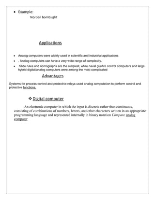 Example:
Norden bombsight

Applications
Analog computers were widely used in scientific and industrial applications
. Analog computers can have a very wide range of complexity.
Slide rules and nomographs are the simplest, while naval gunfire control computers and large
hybrid digital/analog computers were among the most complicated

Advantages
Systems for process control and protective relays used analog computation to perform control and
protective functions.

 Digital computer
An electronic computer in which the input is discrete rather than continuous,
consisting of combinations of numbers, letters, and other characters written in an appropriate
programming language and represented internally in binary notation Compare analog
computer

 