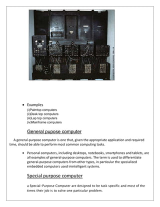 Examples
(i)Palmtop computers
(ii)Desk top computers
(iii)Lap top computers
(iv)Mainframe computers

General pupose computer
A general-purpose computer is one that, given the appropriate application and required
time, should be able to perform most common computing tasks.
Personal computers, including desktops, notebooks, smartphones and tablets, are
all examples of general-purpose computers. The term is used to differentiate
general-purpose computers from other types, in particular the specialized
embedded computers used inintelligent systems.

Special purpose computer
a Special-Purpose Computer are designed to be task specific and most of the
times their job is to solve one particular problem.

 