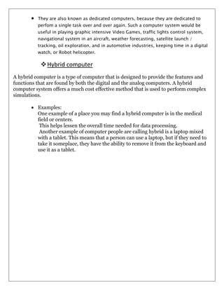 They are also known as dedicated computers, because they are dedicated to
perfom a single task over and over again. Such a computer system would be
useful in playing graphic intensive Video Games, traffic lights control system,
navigational system in an aircraft, weather forecasting, satellite launch /
tracking, oil exploration, and in automotive industries, keeping time in a digital
watch, or Robot helicopter.

 Hybrid computer
A hybrid computer is a type of computer that is designed to provide the features and
functions that are found by both the digital and the analog computers. A hybrid
computer system offers a much cost effective method that is used to perform complex
simulations.
Examples:
One example of a place you may find a hybrid computer is in the medical
field or centers.
This helps lessen the overall time needed for data processing.
Another example of computer people are calling hybrid is a laptop mixed
with a tablet. This means that a person can use a laptop, but if they need to
take it someplace, they have the ability to remove it from the keyboard and
use it as a tablet.

 