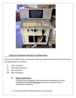 Types of computer based on configuration
There are four different types of computer when we classify them based on their performance
and capacity.the four types are:
(i)
(ii)
(iii)
(iv)

Super computers
Mainframe computers
Mini computers
Micro computers

(i)

Super computers
The fastest type of computer. Supercomputers are very expensive and are
employed for specialized applications that require immense amounts of
mathematical calculations.

For example, weather forecasting requires a supercomputer.

 