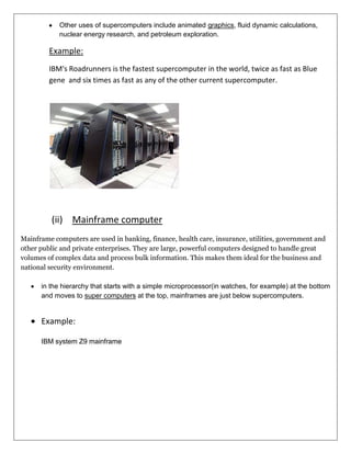 Other uses of supercomputers include animated graphics, fluid dynamic calculations,
nuclear energy research, and petroleum exploration.

Example:
IBM's Roadrunners is the fastest supercomputer in the world, twice as fast as Blue
gene and six times as fast as any of the other current supercomputer.

(ii) Mainframe computer
Mainframe computers are used in banking, finance, health care, insurance, utilities, government and
other public and private enterprises. They are large, powerful computers designed to handle great
volumes of complex data and process bulk information. This makes them ideal for the business and
national security environment.
in the hierarchy that starts with a simple microprocessor(in watches, for example) at the bottom
and moves to super computers at the top, mainframes are just below supercomputers.

Example:
IBM system Z9 mainframe

 