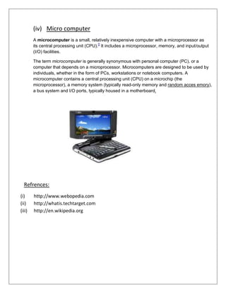 (iv) Micro computer
A microcomputer is a small, relatively inexpensive computer with a microprocessor as
its central processing unit (CPU).[] It includes a microprocessor, memory, and input/output
(I/O) facilities.
The term microcomputer is generally synonymous with personal computer (PC), or a
computer that depends on a microprocessor. Microcomputers are designed to be used by
individuals, whether in the form of PCs, workstations or notebook computers. A
microcomputer contains a central processing unit (CPU) on a microchip (the
microprocessor), a memory system (typically read-only memory and random acces emory),
a bus system and I/O ports, typically housed in a motherboard.

Refrences:
(i)
(ii)
(iii)

http://www.webopedia.com
http://whatis.techtarget.com
http://en.wikipedia.org

 