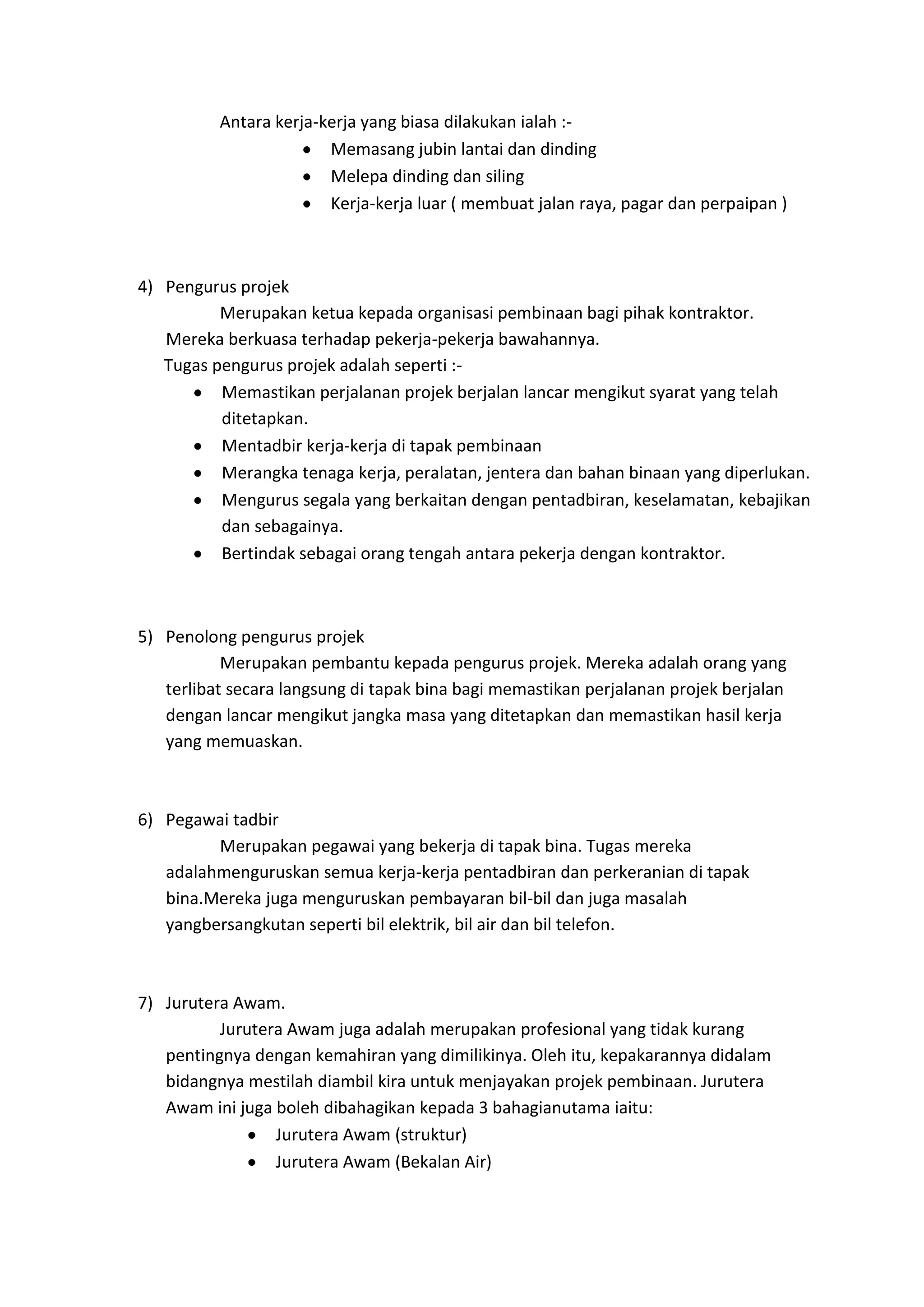 Antara kerja-kerja yang biasa dilakukan ialah :Memasang jubin lantai dan dinding
Melepa dinding dan siling
Kerja-kerja luar ( membuat jalan raya, pagar dan perpaipan )

4) Pengurus projek
Merupakan ketua kepada organisasi pembinaan bagi pihak kontraktor.
Mereka berkuasa terhadap pekerja-pekerja bawahannya.
Tugas pengurus projek adalah seperti :Memastikan perjalanan projek berjalan lancar mengikut syarat yang telah
ditetapkan.
Mentadbir kerja-kerja di tapak pembinaan
Merangka tenaga kerja, peralatan, jentera dan bahan binaan yang diperlukan.
Mengurus segala yang berkaitan dengan pentadbiran, keselamatan, kebajikan
dan sebagainya.
Bertindak sebagai orang tengah antara pekerja dengan kontraktor.

5) Penolong pengurus projek
Merupakan pembantu kepada pengurus projek. Mereka adalah orang yang
terlibat secara langsung di tapak bina bagi memastikan perjalanan projek berjalan
dengan lancar mengikut jangka masa yang ditetapkan dan memastikan hasil kerja
yang memuaskan.

6) Pegawai tadbir
Merupakan pegawai yang bekerja di tapak bina. Tugas mereka
adalahmenguruskan semua kerja-kerja pentadbiran dan perkeranian di tapak
bina.Mereka juga menguruskan pembayaran bil-bil dan juga masalah
yangbersangkutan seperti bil elektrik, bil air dan bil telefon.

7) Jurutera Awam.
Jurutera Awam juga adalah merupakan profesional yang tidak kurang
pentingnya dengan kemahiran yang dimilikinya. Oleh itu, kepakarannya didalam
bidangnya mestilah diambil kira untuk menjayakan projek pembinaan. Jurutera
Awam ini juga boleh dibahagikan kepada 3 bahagianutama iaitu:
Jurutera Awam (struktur)
Jurutera Awam (Bekalan Air)

 