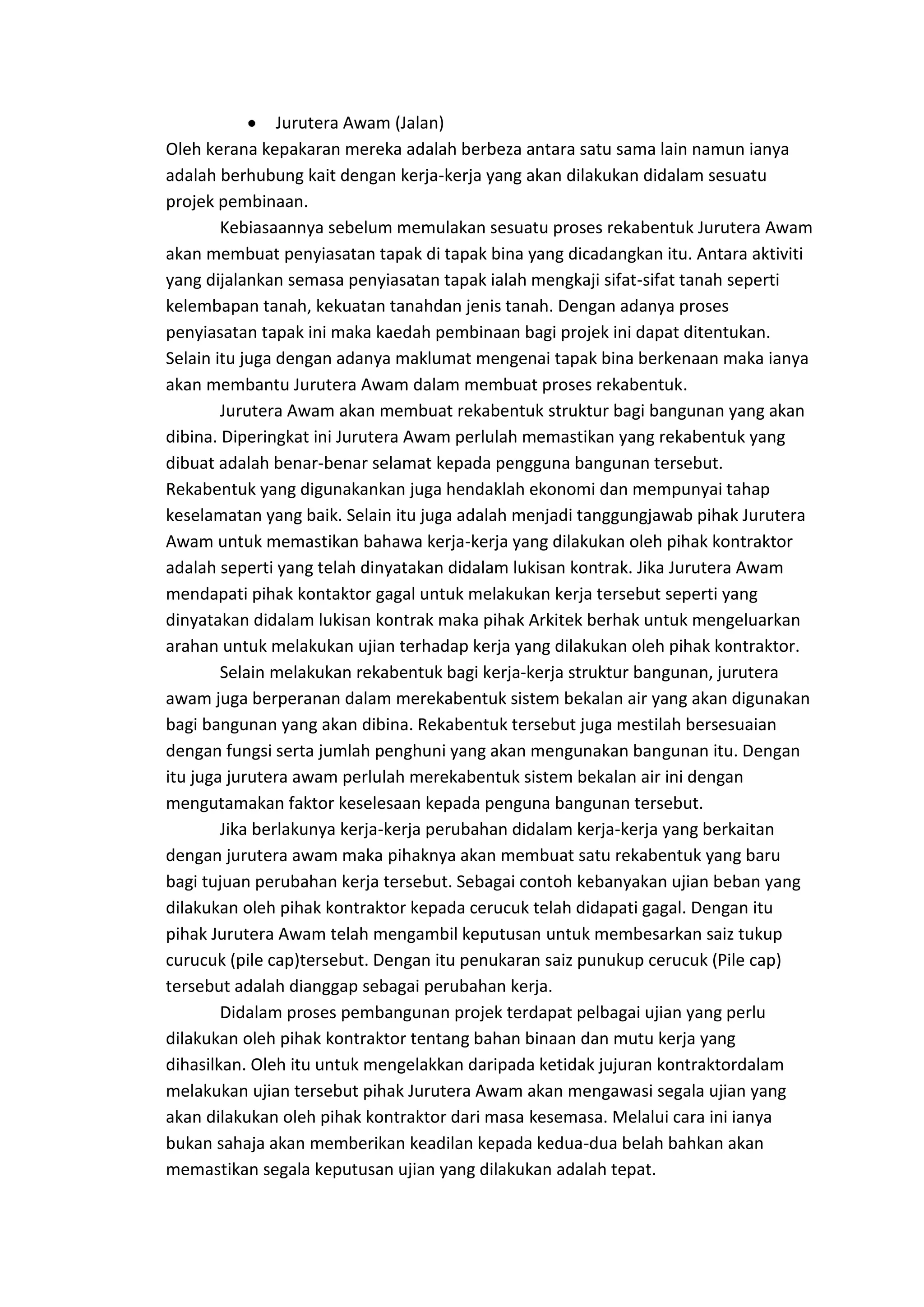 Jurutera Awam (Jalan)
Oleh kerana kepakaran mereka adalah berbeza antara satu sama lain namun ianya
adalah berhubung kait dengan kerja-kerja yang akan dilakukan didalam sesuatu
projek pembinaan.
Kebiasaannya sebelum memulakan sesuatu proses rekabentuk Jurutera Awam
akan membuat penyiasatan tapak di tapak bina yang dicadangkan itu. Antara aktiviti
yang dijalankan semasa penyiasatan tapak ialah mengkaji sifat-sifat tanah seperti
kelembapan tanah, kekuatan tanahdan jenis tanah. Dengan adanya proses
penyiasatan tapak ini maka kaedah pembinaan bagi projek ini dapat ditentukan.
Selain itu juga dengan adanya maklumat mengenai tapak bina berkenaan maka ianya
akan membantu Jurutera Awam dalam membuat proses rekabentuk.
Jurutera Awam akan membuat rekabentuk struktur bagi bangunan yang akan
dibina. Diperingkat ini Jurutera Awam perlulah memastikan yang rekabentuk yang
dibuat adalah benar-benar selamat kepada pengguna bangunan tersebut.
Rekabentuk yang digunakankan juga hendaklah ekonomi dan mempunyai tahap
keselamatan yang baik. Selain itu juga adalah menjadi tanggungjawab pihak Jurutera
Awam untuk memastikan bahawa kerja-kerja yang dilakukan oleh pihak kontraktor
adalah seperti yang telah dinyatakan didalam lukisan kontrak. Jika Jurutera Awam
mendapati pihak kontaktor gagal untuk melakukan kerja tersebut seperti yang
dinyatakan didalam lukisan kontrak maka pihak Arkitek berhak untuk mengeluarkan
arahan untuk melakukan ujian terhadap kerja yang dilakukan oleh pihak kontraktor.
Selain melakukan rekabentuk bagi kerja-kerja struktur bangunan, jurutera
awam juga berperanan dalam merekabentuk sistem bekalan air yang akan digunakan
bagi bangunan yang akan dibina. Rekabentuk tersebut juga mestilah bersesuaian
dengan fungsi serta jumlah penghuni yang akan mengunakan bangunan itu. Dengan
itu juga jurutera awam perlulah merekabentuk sistem bekalan air ini dengan
mengutamakan faktor keselesaan kepada penguna bangunan tersebut.
Jika berlakunya kerja-kerja perubahan didalam kerja-kerja yang berkaitan
dengan jurutera awam maka pihaknya akan membuat satu rekabentuk yang baru
bagi tujuan perubahan kerja tersebut. Sebagai contoh kebanyakan ujian beban yang
dilakukan oleh pihak kontraktor kepada cerucuk telah didapati gagal. Dengan itu
pihak Jurutera Awam telah mengambil keputusan untuk membesarkan saiz tukup
curucuk (pile cap)tersebut. Dengan itu penukaran saiz punukup cerucuk (Pile cap)
tersebut adalah dianggap sebagai perubahan kerja.
Didalam proses pembangunan projek terdapat pelbagai ujian yang perlu
dilakukan oleh pihak kontraktor tentang bahan binaan dan mutu kerja yang
dihasilkan. Oleh itu untuk mengelakkan daripada ketidak jujuran kontraktordalam
melakukan ujian tersebut pihak Jurutera Awam akan mengawasi segala ujian yang
akan dilakukan oleh pihak kontraktor dari masa kesemasa. Melalui cara ini ianya
bukan sahaja akan memberikan keadilan kepada kedua-dua belah bahkan akan
memastikan segala keputusan ujian yang dilakukan adalah tepat.

 