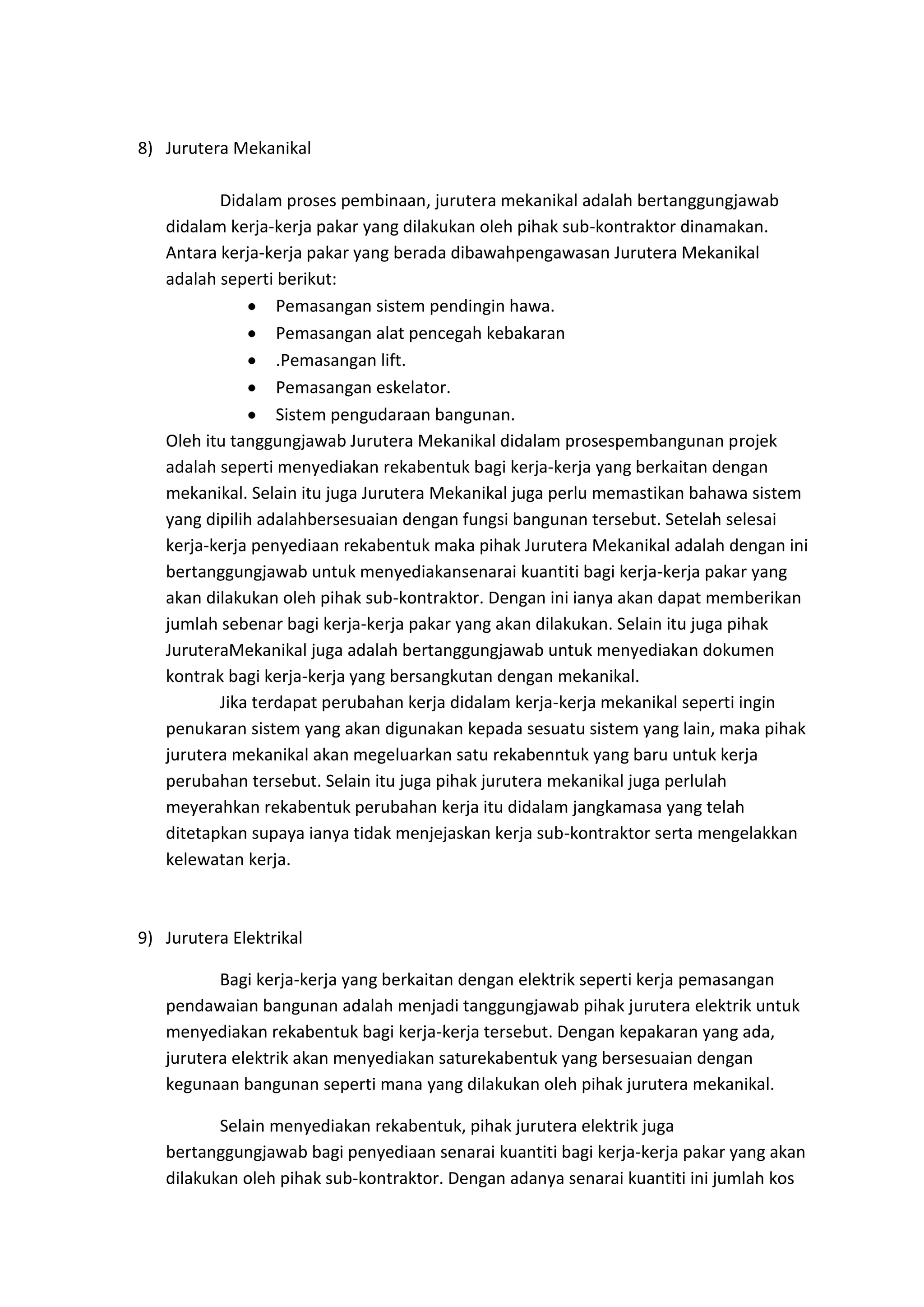8) Jurutera Mekanikal
Didalam proses pembinaan, jurutera mekanikal adalah bertanggungjawab
didalam kerja-kerja pakar yang dilakukan oleh pihak sub-kontraktor dinamakan.
Antara kerja-kerja pakar yang berada dibawahpengawasan Jurutera Mekanikal
adalah seperti berikut:
Pemasangan sistem pendingin hawa.
Pemasangan alat pencegah kebakaran
.Pemasangan lift.
Pemasangan eskelator.
Sistem pengudaraan bangunan.
Oleh itu tanggungjawab Jurutera Mekanikal didalam prosespembangunan projek
adalah seperti menyediakan rekabentuk bagi kerja-kerja yang berkaitan dengan
mekanikal. Selain itu juga Jurutera Mekanikal juga perlu memastikan bahawa sistem
yang dipilih adalahbersesuaian dengan fungsi bangunan tersebut. Setelah selesai
kerja-kerja penyediaan rekabentuk maka pihak Jurutera Mekanikal adalah dengan ini
bertanggungjawab untuk menyediakansenarai kuantiti bagi kerja-kerja pakar yang
akan dilakukan oleh pihak sub-kontraktor. Dengan ini ianya akan dapat memberikan
jumlah sebenar bagi kerja-kerja pakar yang akan dilakukan. Selain itu juga pihak
JuruteraMekanikal juga adalah bertanggungjawab untuk menyediakan dokumen
kontrak bagi kerja-kerja yang bersangkutan dengan mekanikal.
Jika terdapat perubahan kerja didalam kerja-kerja mekanikal seperti ingin
penukaran sistem yang akan digunakan kepada sesuatu sistem yang lain, maka pihak
jurutera mekanikal akan megeluarkan satu rekabenntuk yang baru untuk kerja
perubahan tersebut. Selain itu juga pihak jurutera mekanikal juga perlulah
meyerahkan rekabentuk perubahan kerja itu didalam jangkamasa yang telah
ditetapkan supaya ianya tidak menjejaskan kerja sub-kontraktor serta mengelakkan
kelewatan kerja.

9) Jurutera Elektrikal
Bagi kerja-kerja yang berkaitan dengan elektrik seperti kerja pemasangan
pendawaian bangunan adalah menjadi tanggungjawab pihak jurutera elektrik untuk
menyediakan rekabentuk bagi kerja-kerja tersebut. Dengan kepakaran yang ada,
jurutera elektrik akan menyediakan saturekabentuk yang bersesuaian dengan
kegunaan bangunan seperti mana yang dilakukan oleh pihak jurutera mekanikal.
Selain menyediakan rekabentuk, pihak jurutera elektrik juga
bertanggungjawab bagi penyediaan senarai kuantiti bagi kerja-kerja pakar yang akan
dilakukan oleh pihak sub-kontraktor. Dengan adanya senarai kuantiti ini jumlah kos

 