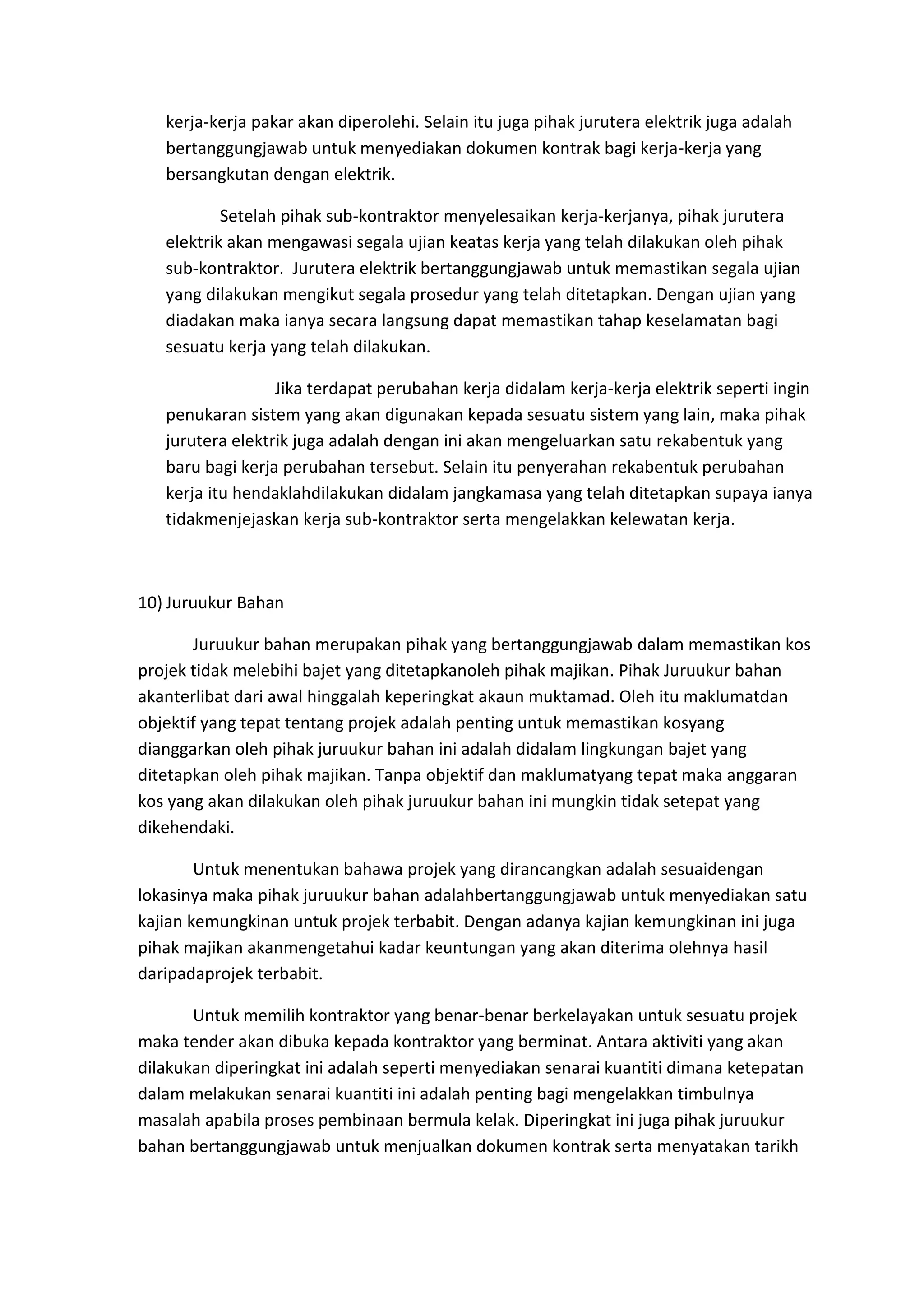 kerja-kerja pakar akan diperolehi. Selain itu juga pihak jurutera elektrik juga adalah
bertanggungjawab untuk menyediakan dokumen kontrak bagi kerja-kerja yang
bersangkutan dengan elektrik.
Setelah pihak sub-kontraktor menyelesaikan kerja-kerjanya, pihak jurutera
elektrik akan mengawasi segala ujian keatas kerja yang telah dilakukan oleh pihak
sub-kontraktor. Jurutera elektrik bertanggungjawab untuk memastikan segala ujian
yang dilakukan mengikut segala prosedur yang telah ditetapkan. Dengan ujian yang
diadakan maka ianya secara langsung dapat memastikan tahap keselamatan bagi
sesuatu kerja yang telah dilakukan.
Jika terdapat perubahan kerja didalam kerja-kerja elektrik seperti ingin
penukaran sistem yang akan digunakan kepada sesuatu sistem yang lain, maka pihak
jurutera elektrik juga adalah dengan ini akan mengeluarkan satu rekabentuk yang
baru bagi kerja perubahan tersebut. Selain itu penyerahan rekabentuk perubahan
kerja itu hendaklahdilakukan didalam jangkamasa yang telah ditetapkan supaya ianya
tidakmenjejaskan kerja sub-kontraktor serta mengelakkan kelewatan kerja.

10) Juruukur Bahan
Juruukur bahan merupakan pihak yang bertanggungjawab dalam memastikan kos
projek tidak melebihi bajet yang ditetapkanoleh pihak majikan. Pihak Juruukur bahan
akanterlibat dari awal hinggalah keperingkat akaun muktamad. Oleh itu maklumatdan
objektif yang tepat tentang projek adalah penting untuk memastikan kosyang
dianggarkan oleh pihak juruukur bahan ini adalah didalam lingkungan bajet yang
ditetapkan oleh pihak majikan. Tanpa objektif dan maklumatyang tepat maka anggaran
kos yang akan dilakukan oleh pihak juruukur bahan ini mungkin tidak setepat yang
dikehendaki.
Untuk menentukan bahawa projek yang dirancangkan adalah sesuaidengan
lokasinya maka pihak juruukur bahan adalahbertanggungjawab untuk menyediakan satu
kajian kemungkinan untuk projek terbabit. Dengan adanya kajian kemungkinan ini juga
pihak majikan akanmengetahui kadar keuntungan yang akan diterima olehnya hasil
daripadaprojek terbabit.
Untuk memilih kontraktor yang benar-benar berkelayakan untuk sesuatu projek
maka tender akan dibuka kepada kontraktor yang berminat. Antara aktiviti yang akan
dilakukan diperingkat ini adalah seperti menyediakan senarai kuantiti dimana ketepatan
dalam melakukan senarai kuantiti ini adalah penting bagi mengelakkan timbulnya
masalah apabila proses pembinaan bermula kelak. Diperingkat ini juga pihak juruukur
bahan bertanggungjawab untuk menjualkan dokumen kontrak serta menyatakan tarikh

 