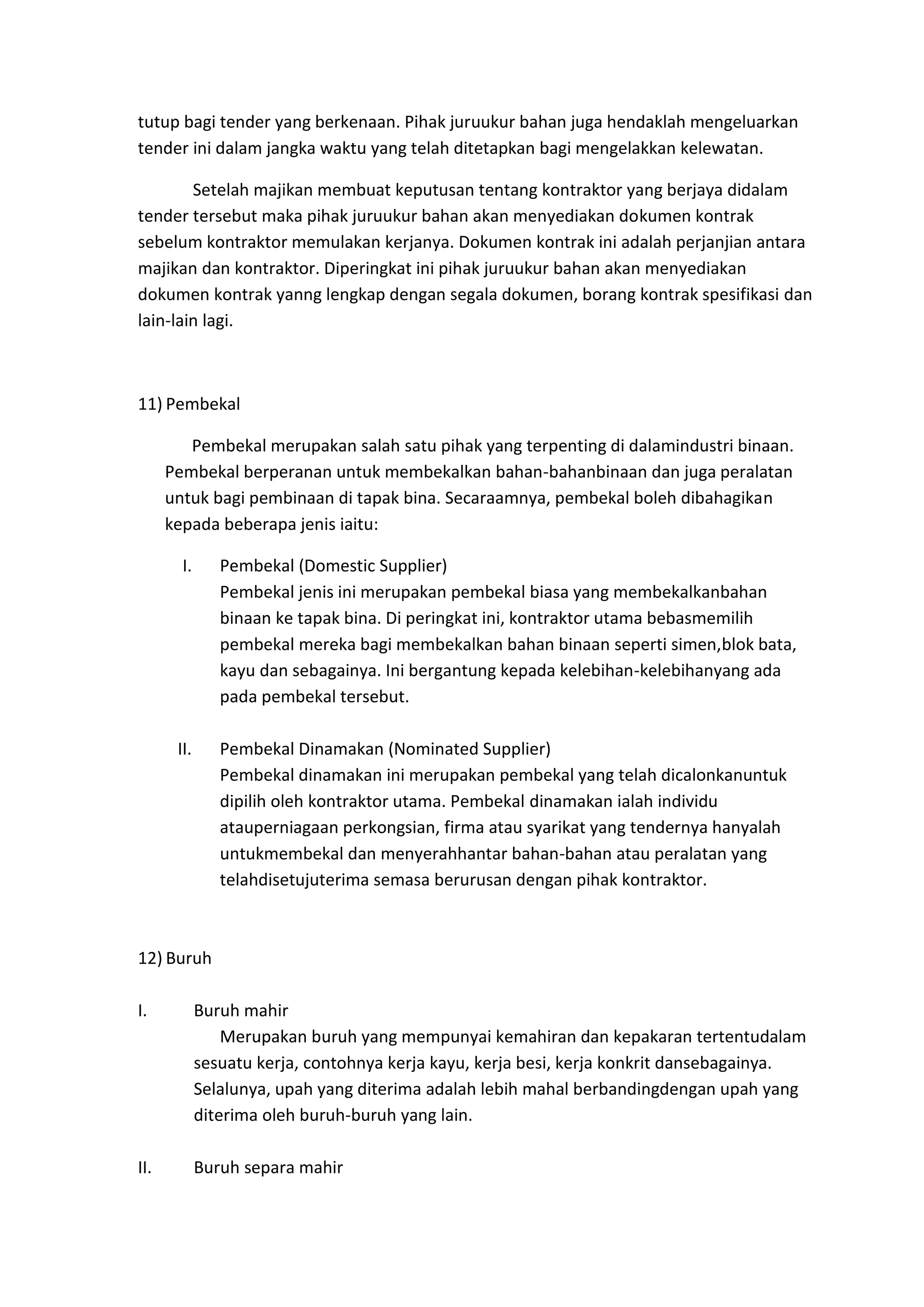 tutup bagi tender yang berkenaan. Pihak juruukur bahan juga hendaklah mengeluarkan
tender ini dalam jangka waktu yang telah ditetapkan bagi mengelakkan kelewatan.
Setelah majikan membuat keputusan tentang kontraktor yang berjaya didalam
tender tersebut maka pihak juruukur bahan akan menyediakan dokumen kontrak
sebelum kontraktor memulakan kerjanya. Dokumen kontrak ini adalah perjanjian antara
majikan dan kontraktor. Diperingkat ini pihak juruukur bahan akan menyediakan
dokumen kontrak yanng lengkap dengan segala dokumen, borang kontrak spesifikasi dan
lain-lain lagi.

11) Pembekal
Pembekal merupakan salah satu pihak yang terpenting di dalamindustri binaan.
Pembekal berperanan untuk membekalkan bahan-bahanbinaan dan juga peralatan
untuk bagi pembinaan di tapak bina. Secaraamnya, pembekal boleh dibahagikan
kepada beberapa jenis iaitu:
I.

Pembekal (Domestic Supplier)
Pembekal jenis ini merupakan pembekal biasa yang membekalkanbahan
binaan ke tapak bina. Di peringkat ini, kontraktor utama bebasmemilih
pembekal mereka bagi membekalkan bahan binaan seperti simen,blok bata,
kayu dan sebagainya. Ini bergantung kepada kelebihan-kelebihanyang ada
pada pembekal tersebut.

II.

Pembekal Dinamakan (Nominated Supplier)
Pembekal dinamakan ini merupakan pembekal yang telah dicalonkanuntuk
dipilih oleh kontraktor utama. Pembekal dinamakan ialah individu
atauperniagaan perkongsian, firma atau syarikat yang tendernya hanyalah
untukmembekal dan menyerahhantar bahan-bahan atau peralatan yang
telahdisetujuterima semasa berurusan dengan pihak kontraktor.

12) Buruh
I.

Buruh mahir
Merupakan buruh yang mempunyai kemahiran dan kepakaran tertentudalam
sesuatu kerja, contohnya kerja kayu, kerja besi, kerja konkrit dansebagainya.
Selalunya, upah yang diterima adalah lebih mahal berbandingdengan upah yang
diterima oleh buruh-buruh yang lain.

II.

Buruh separa mahir

 