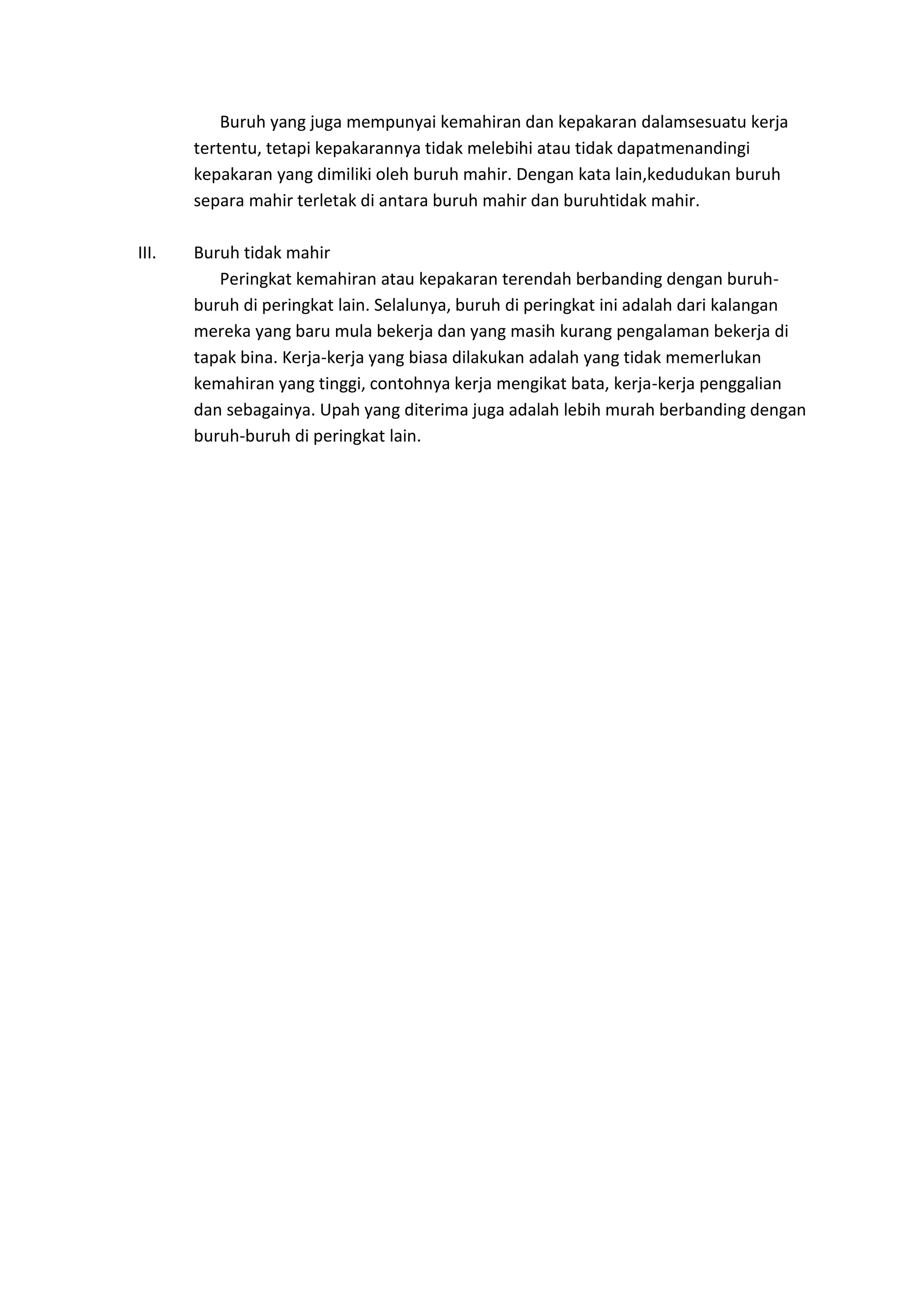 Buruh yang juga mempunyai kemahiran dan kepakaran dalamsesuatu kerja
tertentu, tetapi kepakarannya tidak melebihi atau tidak dapatmenandingi
kepakaran yang dimiliki oleh buruh mahir. Dengan kata lain,kedudukan buruh
separa mahir terletak di antara buruh mahir dan buruhtidak mahir.
III.

Buruh tidak mahir
Peringkat kemahiran atau kepakaran terendah berbanding dengan buruhburuh di peringkat lain. Selalunya, buruh di peringkat ini adalah dari kalangan
mereka yang baru mula bekerja dan yang masih kurang pengalaman bekerja di
tapak bina. Kerja-kerja yang biasa dilakukan adalah yang tidak memerlukan
kemahiran yang tinggi, contohnya kerja mengikat bata, kerja-kerja penggalian
dan sebagainya. Upah yang diterima juga adalah lebih murah berbanding dengan
buruh-buruh di peringkat lain.

 