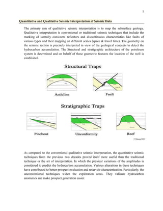 1

Quantitative and Qualitative Seismic Interpretation of Seismic Data
The primary aim of qualitative seismic interpretation is to map the subsurface geology.
Qualitative interpretation is conventional or traditional seismic techniques that include the
marking of laterally consistent reflectors and discontinuous characteristics like faults of
various types and their mapping on different scales (space & travel time). The geometry on
the seismic section is precisely interpreted in view of the geological concepts to detect the
hydrocarbon accumulation. The Structural and stratigraphic architecture of the petroleum
system is determined and on behalf of these geometric features the location of the well is
established.

As compared to the conventional qualitative seismic interpretation, the quantitative seismic
techniques from the previous two decades proved itself more useful than the traditional
technique or the art of interpretation. In which the physical variations of the amplitudes is
considered to predict the hydrocarbon accumulation. Various alterations in these techniques
have contributed to better prospect evaluation and reservoir characterization. Particularly, the
unconventional techniques widen the exploration areas. They validate hydrocarbon
anomalies and make prospect generation easier.

 